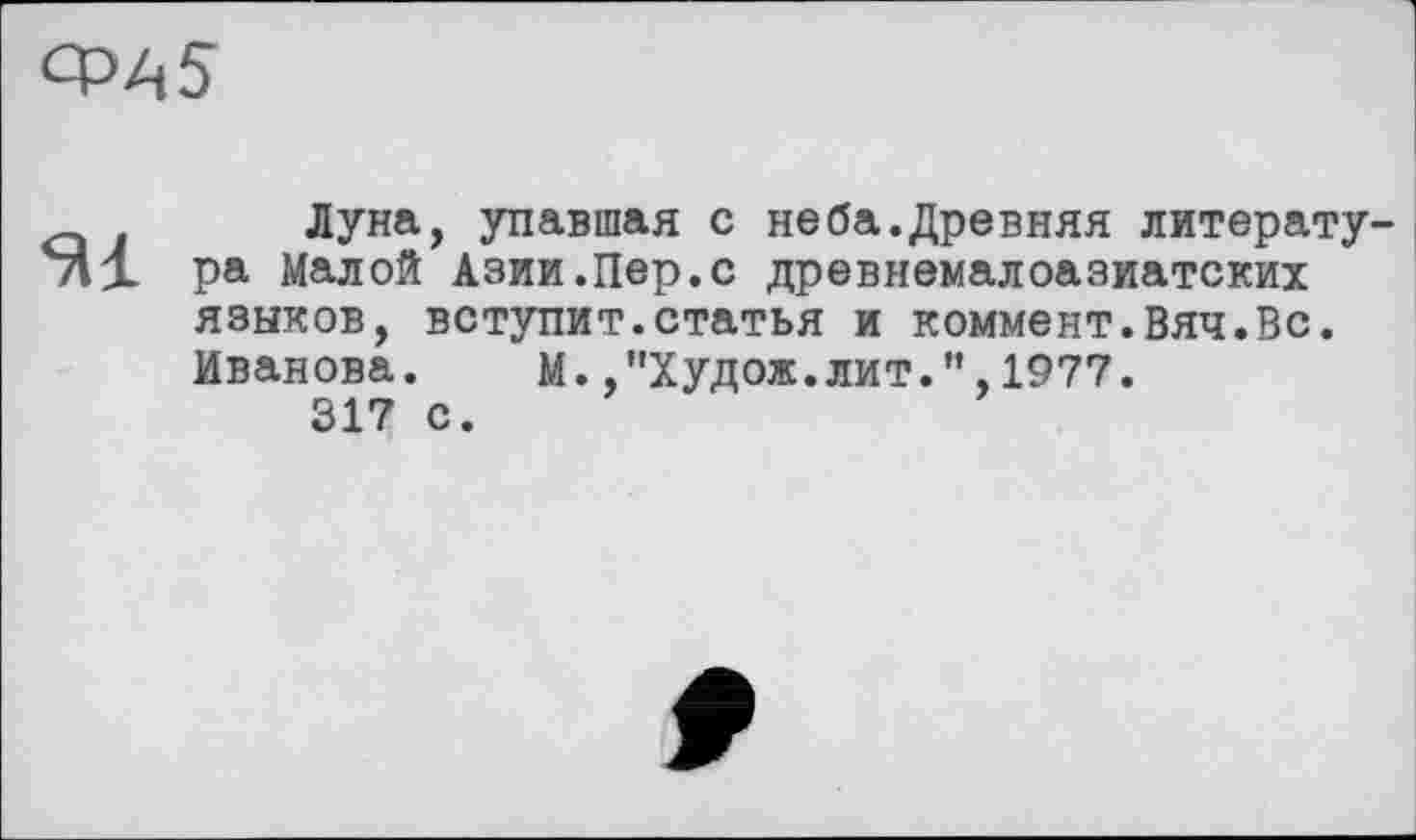 ﻿CPAS
_ . Луна, упавшая с неба.Древняя литерату Ml ра Малой Азии.Пер.с древнемалоазиатских
языков, вступит.статья и коммент.Вяч.Вс.
Иванова.	М. ,”Худож.лит.”,1977.
317 с.